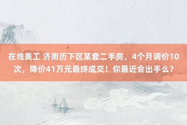 在线美工 济南历下区某套二手房，4个月调价10次，降价41万元最终成交！你最近会出手么？