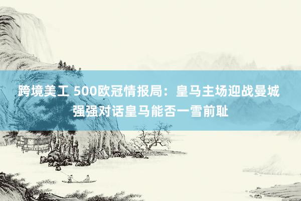 跨境美工 500欧冠情报局：皇马主场迎战曼城 强强对话皇马能否一雪前耻