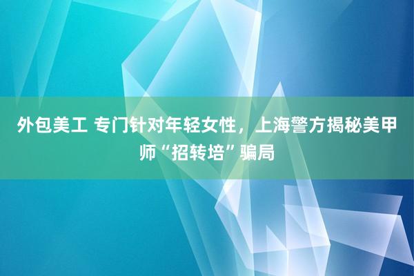 外包美工 专门针对年轻女性，上海警方揭秘美甲师“招转培”骗局