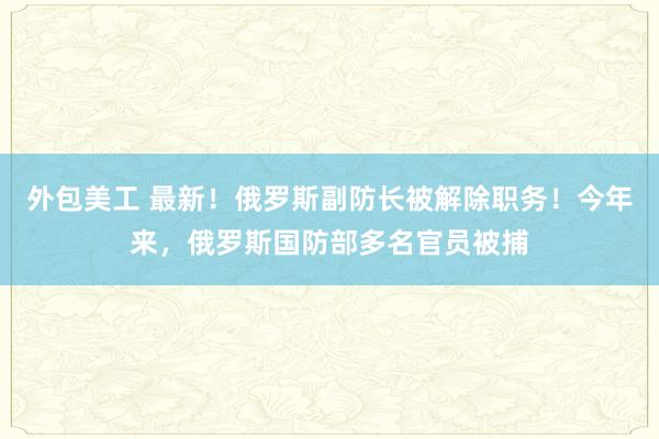 外包美工 最新！俄罗斯副防长被解除职务！今年来，俄罗斯国防部多名官员被捕