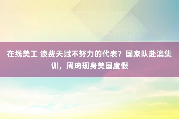 在线美工 浪费天赋不努力的代表？国家队赴澳集训，周琦现身美国度假