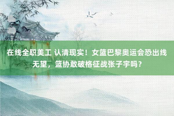 在线全职美工 认清现实！女篮巴黎奥运会恐出线无望，篮协敢破格征战张子宇吗？