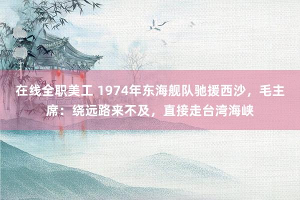 在线全职美工 1974年东海舰队驰援西沙，毛主席：绕远路来不及，直接走台湾海峡