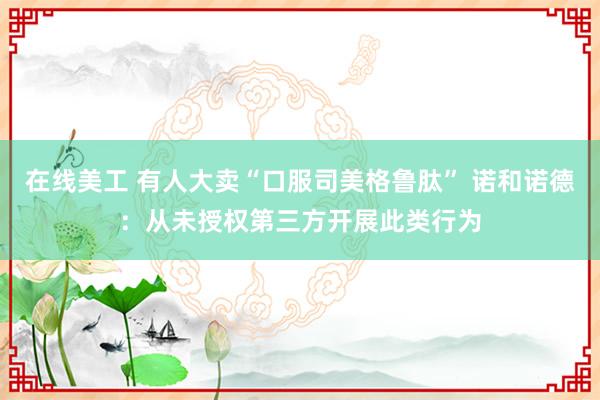 在线美工 有人大卖“口服司美格鲁肽” 诺和诺德：从未授权第三方开展此类行为