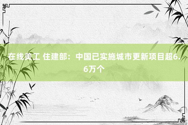 在线美工 住建部：中国已实施城市更新项目超6.6万个