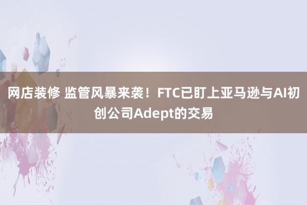 网店装修 监管风暴来袭！FTC已盯上亚马逊与AI初创公司Adept的交易