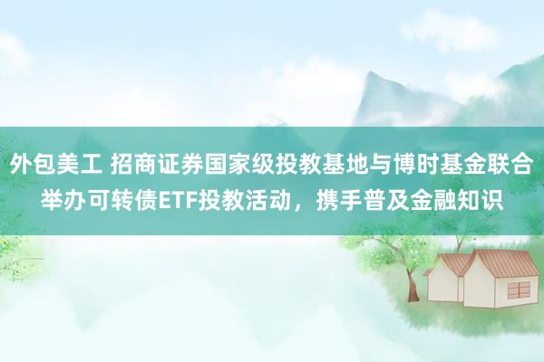 外包美工 招商证券国家级投教基地与博时基金联合举办可转债ETF投教活动，携手普及金融知识