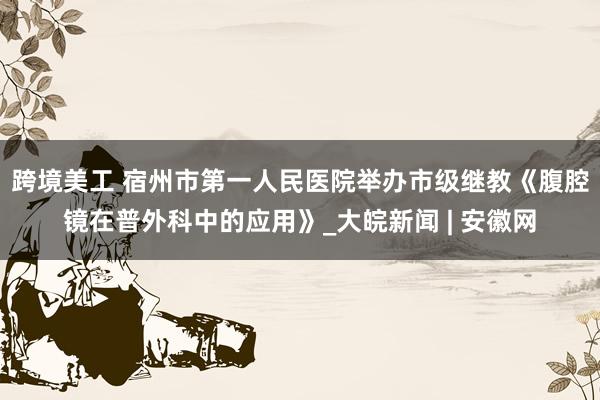 跨境美工 宿州市第一人民医院举办市级继教《腹腔镜在普外科中的应用》_大皖新闻 | 安徽网