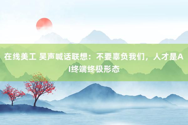 在线美工 吴声喊话联想：不要辜负我们，人才是AI终端终极形态