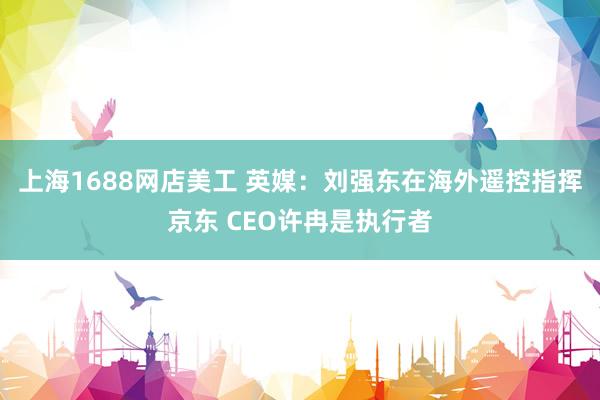 上海1688网店美工 英媒：刘强东在海外遥控指挥京东 CEO许冉是执行者