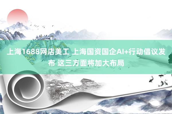 上海1688网店美工 上海国资国企AI+行动倡议发布 这三方面将加大布局