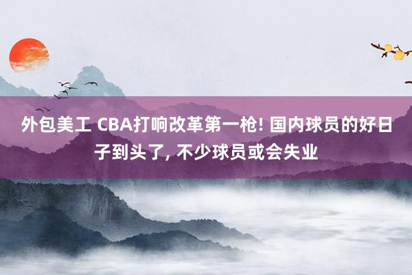 外包美工 CBA打响改革第一枪! 国内球员的好日子到头了, 不少球员或会失业