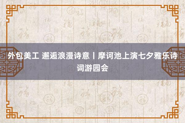 外包美工 邂逅浪漫诗意丨摩诃池上演七夕雅乐诗词游园会