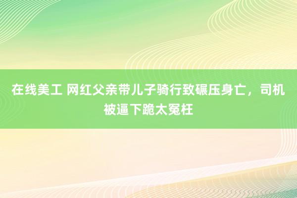 在线美工 网红父亲带儿子骑行致碾压身亡，司机被逼下跪太冤枉