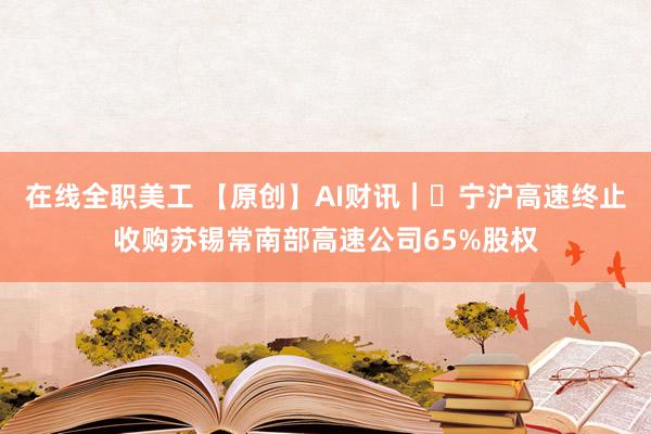 在线全职美工 【原创】AI财讯｜​宁沪高速终止收购苏锡常南部高速公司65%股权