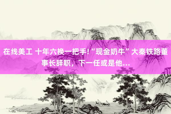 在线美工 十年六换一把手!“现金奶牛”大秦铁路董事长辞职，下一任或是他...