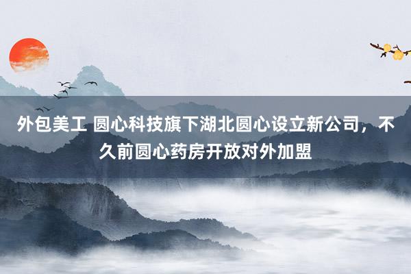 外包美工 圆心科技旗下湖北圆心设立新公司，不久前圆心药房开放对外加盟