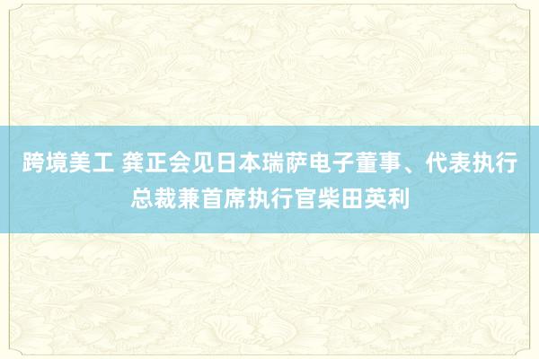 跨境美工 龚正会见日本瑞萨电子董事、代表执行总裁兼首席执行官柴田英利