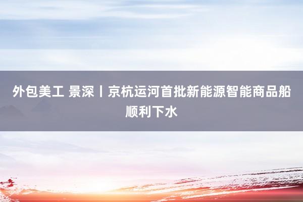 外包美工 景深丨京杭运河首批新能源智能商品船顺利下水