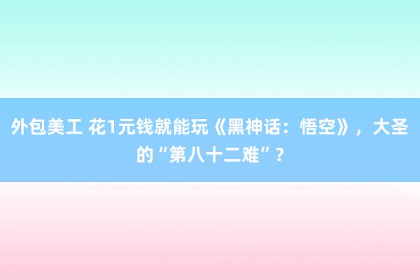 外包美工 花1元钱就能玩《黑神话：悟空》，大圣的“第八十二难”？