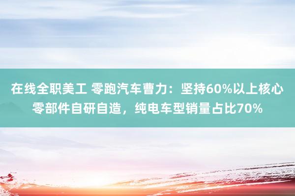 在线全职美工 零跑汽车曹力：坚持60%以上核心零部件自研自造，纯电车型销量占比70%