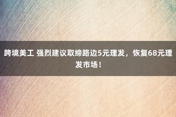 跨境美工 强烈建议取缔路边5元理发，恢复68元理发市场！