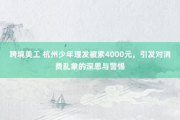 跨境美工 杭州少年理发被索4000元，引发对消费乱象的深思与警惕