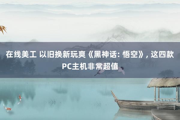 在线美工 以旧换新玩爽《黑神话: 悟空》, 这四款PC主机非常超值