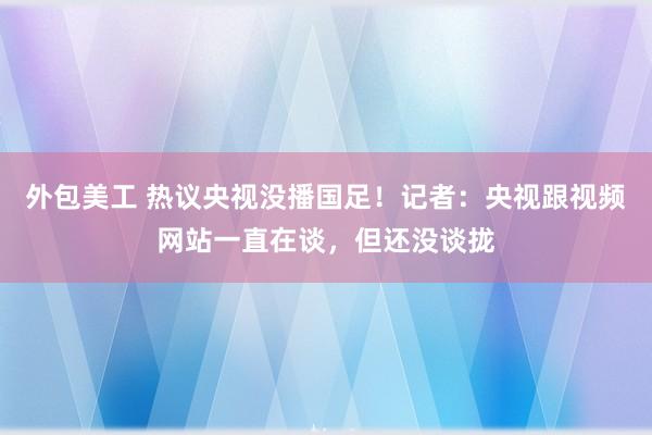 外包美工 热议央视没播国足！记者：央视跟视频网站一直在谈，但还没谈拢