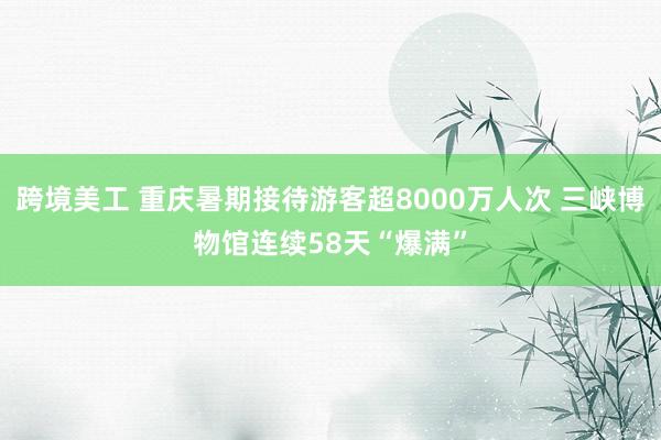 跨境美工 重庆暑期接待游客超8000万人次 三峡博物馆连续58天“爆满”