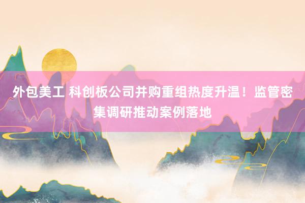 外包美工 科创板公司并购重组热度升温！监管密集调研推动案例落地