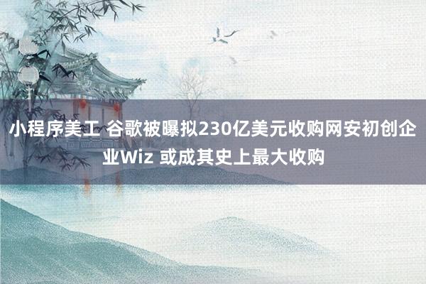 小程序美工 谷歌被曝拟230亿美元收购网安初创企业Wiz 或成其史上最大收购