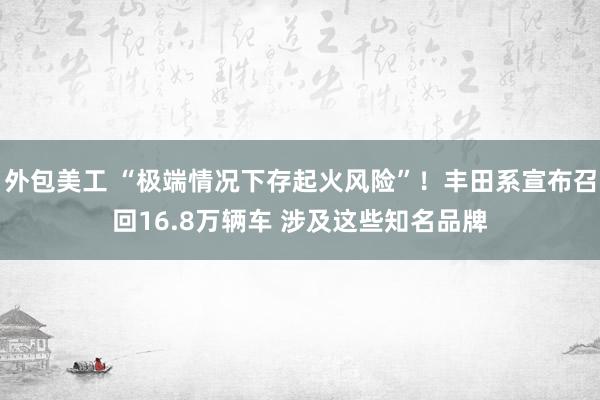 外包美工 “极端情况下存起火风险”！丰田系宣布召回16.8万辆车 涉及这些知名品牌