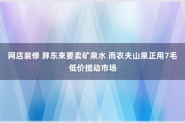 网店装修 胖东来要卖矿泉水 而农夫山泉正用7毛低价搅动市场