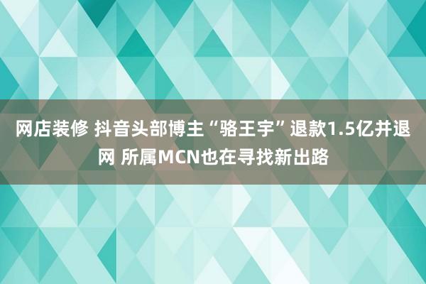 网店装修 抖音头部博主“骆王宇”退款1.5亿并退网 所属MCN也在寻找新出路