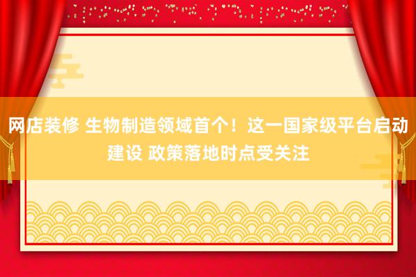 网店装修 生物制造领域首个！这一国家级平台启动建设 政策落地时点受关注