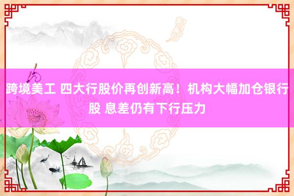 跨境美工 四大行股价再创新高！机构大幅加仓银行股 息差仍有下行压力