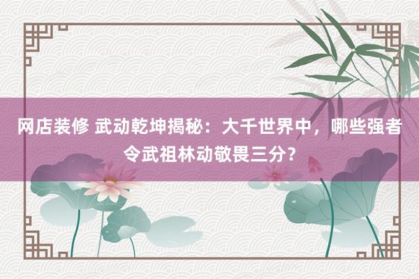 网店装修 武动乾坤揭秘：大千世界中，哪些强者令武祖林动敬畏三分？