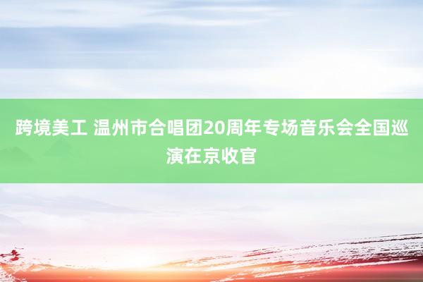 跨境美工 温州市合唱团20周年专场音乐会全国巡演在京收官